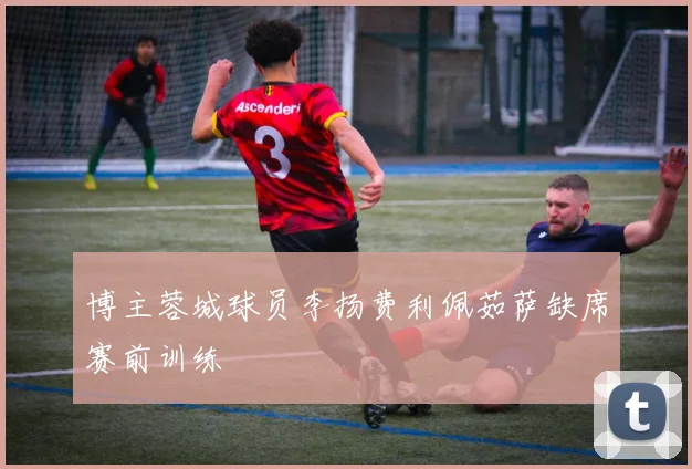 博主蓉城球员李扬费利佩茹萨缺席赛前训练