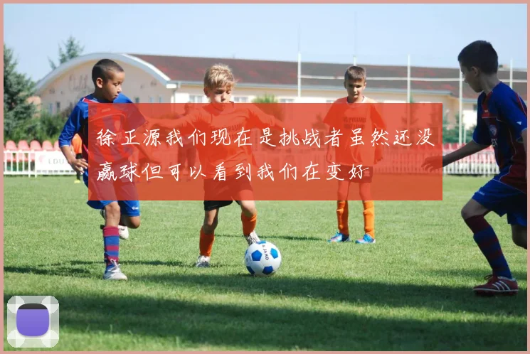 徐正源我们现在是挑战者虽然还没赢球但可以看到我们在变好