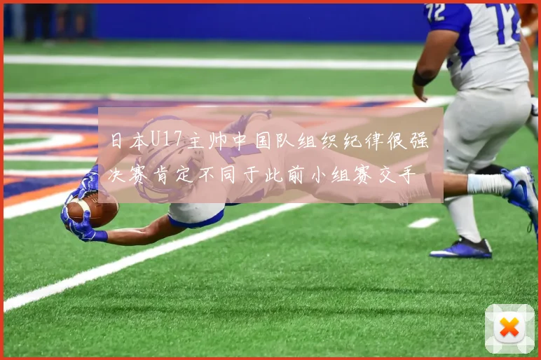 日本U17主帅中国队组织纪律很强 决赛肯定不同于此前小组赛交手